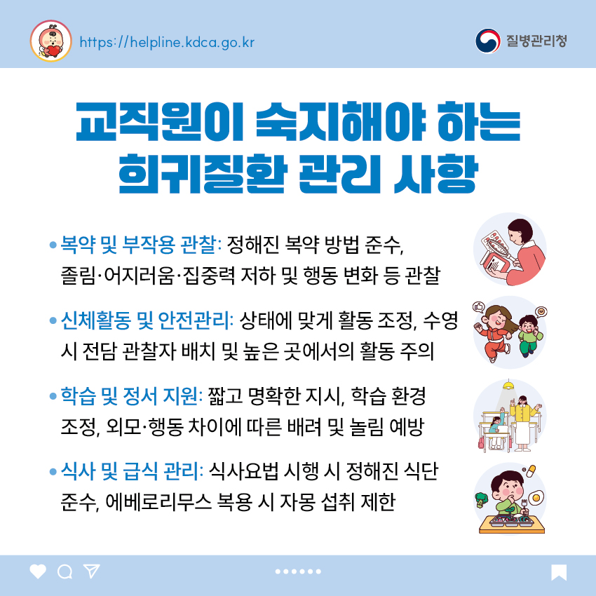 교직원이 숙지해야 하는 희귀질환 관리 사항 - 복약 및 부작용 관찰: 정해진 복약 방법 준수, 졸림·어지러움·집중력 저하 및 행동 변화 등 관찰 - 신체활동 및 안전관리: 상태에 맞게 활동 조정, 수영 시 전담 관찰자 배치 및 높은 곳에서의 활동 주의 - 학습 및 정서 지원: 짧고 명확한 지시, 학습 환경 조정, 외모·행동 차이에 따른 배려 및 놀림 예방 - 식사 및 급식 관리: 식사요법 시행 시 정해진 식단 준수, 에베로리무스 복용 시 자몽 섭취 제한